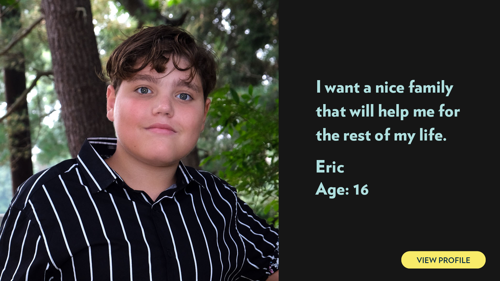 Eric, age 16. I want a nice family that will help me for the rest of my life. View profile.