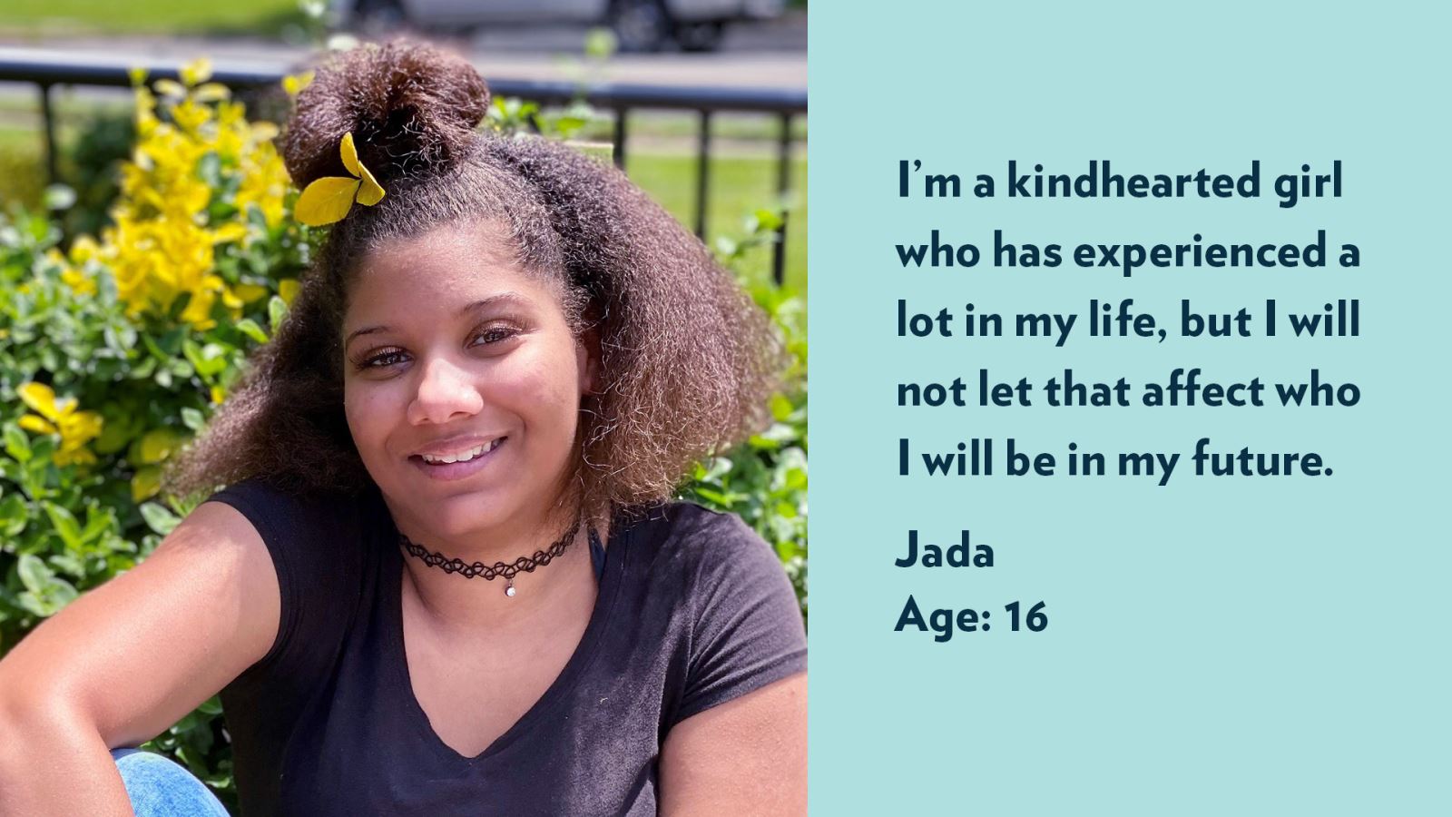 Jada, age 16. I’m a kindhearted girl who has experienced a lot in my life, but I will not let that affect who I will be in my future.