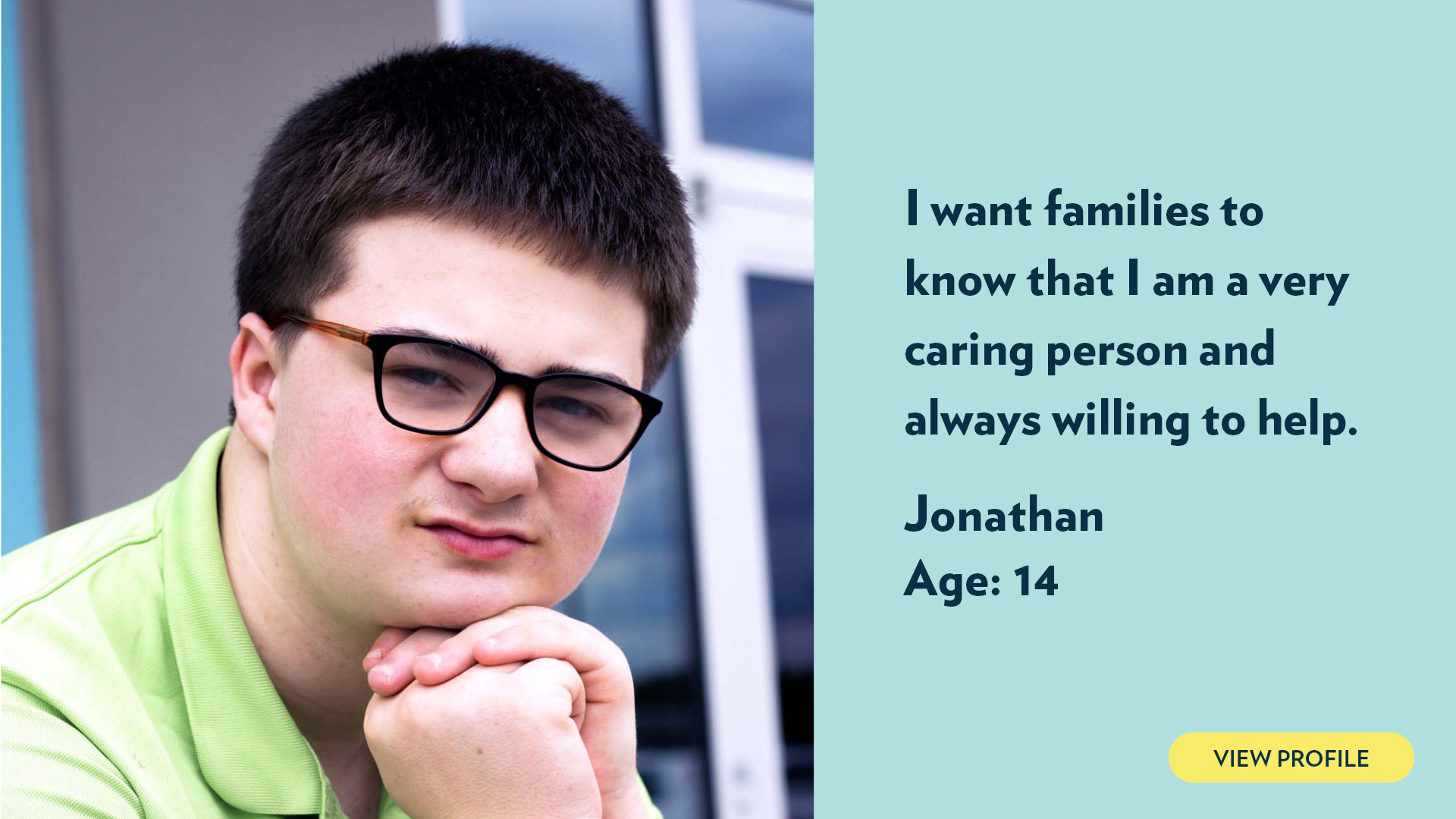 Jonathan, age 14. I want families to know that I am a very caring person and always willing to help. View profile.