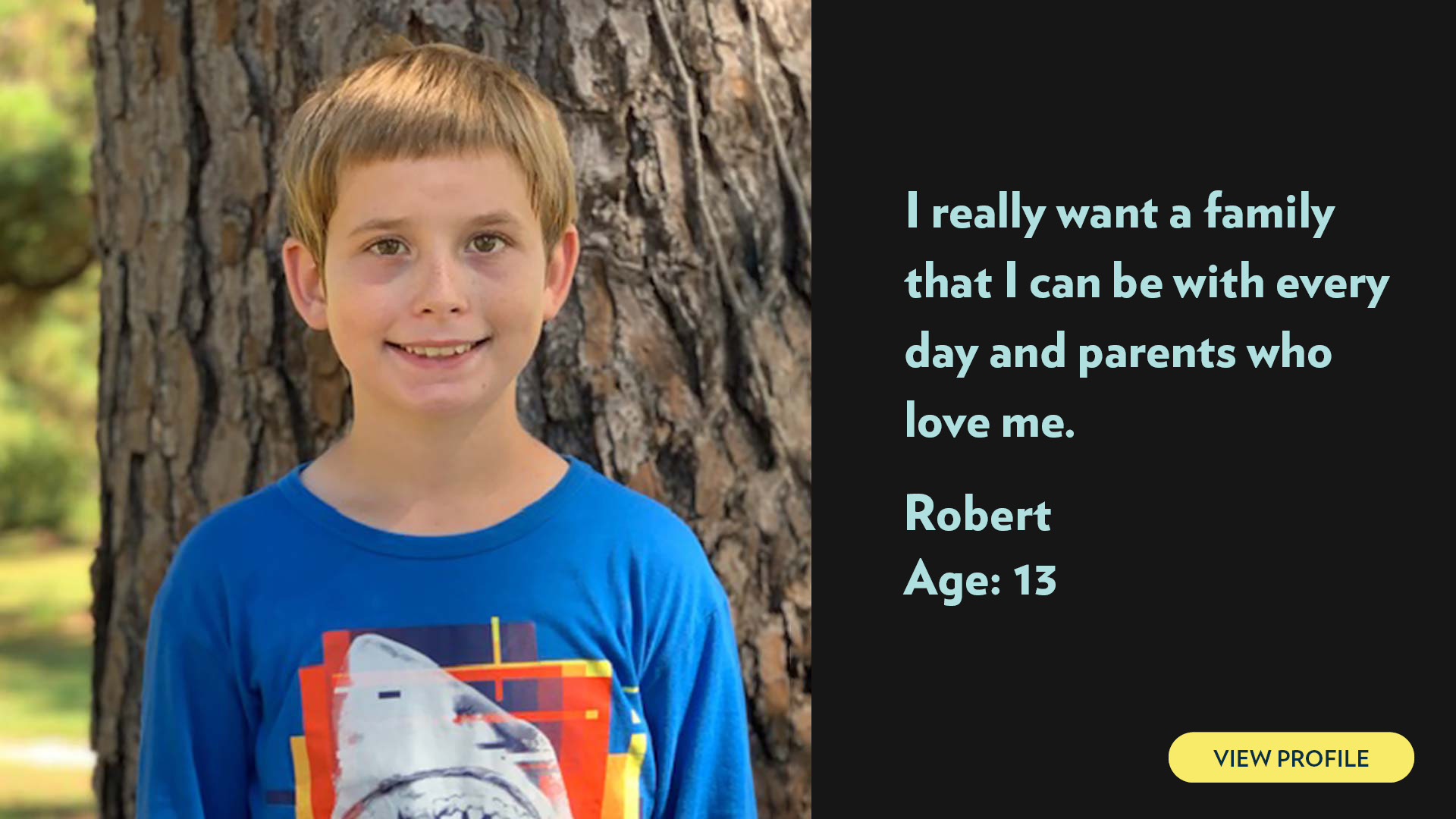 Robert, age 13. I really want a family that I can be with every day and parents who love me. View profile.