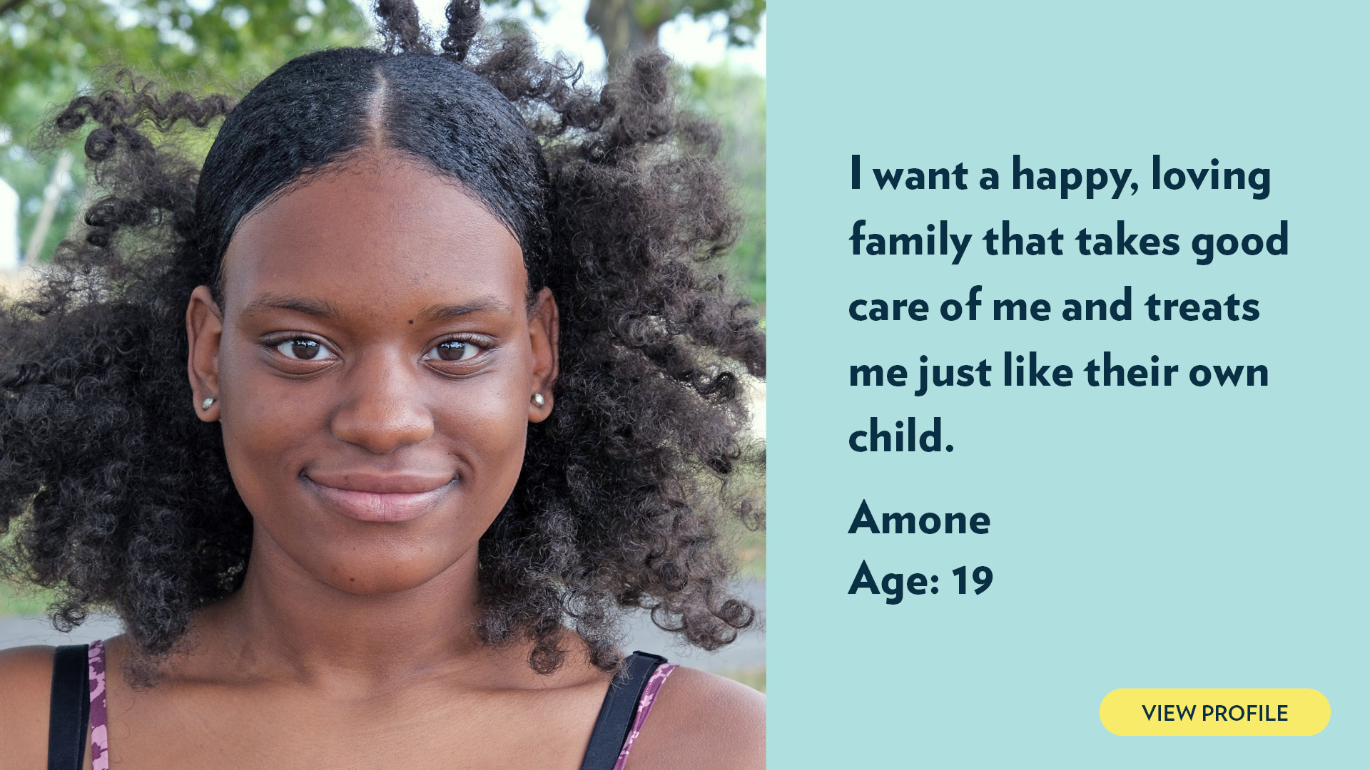 Amone, age 19. I want a happy, loving family that takes good care of me and treats me just like their own child. View profile.