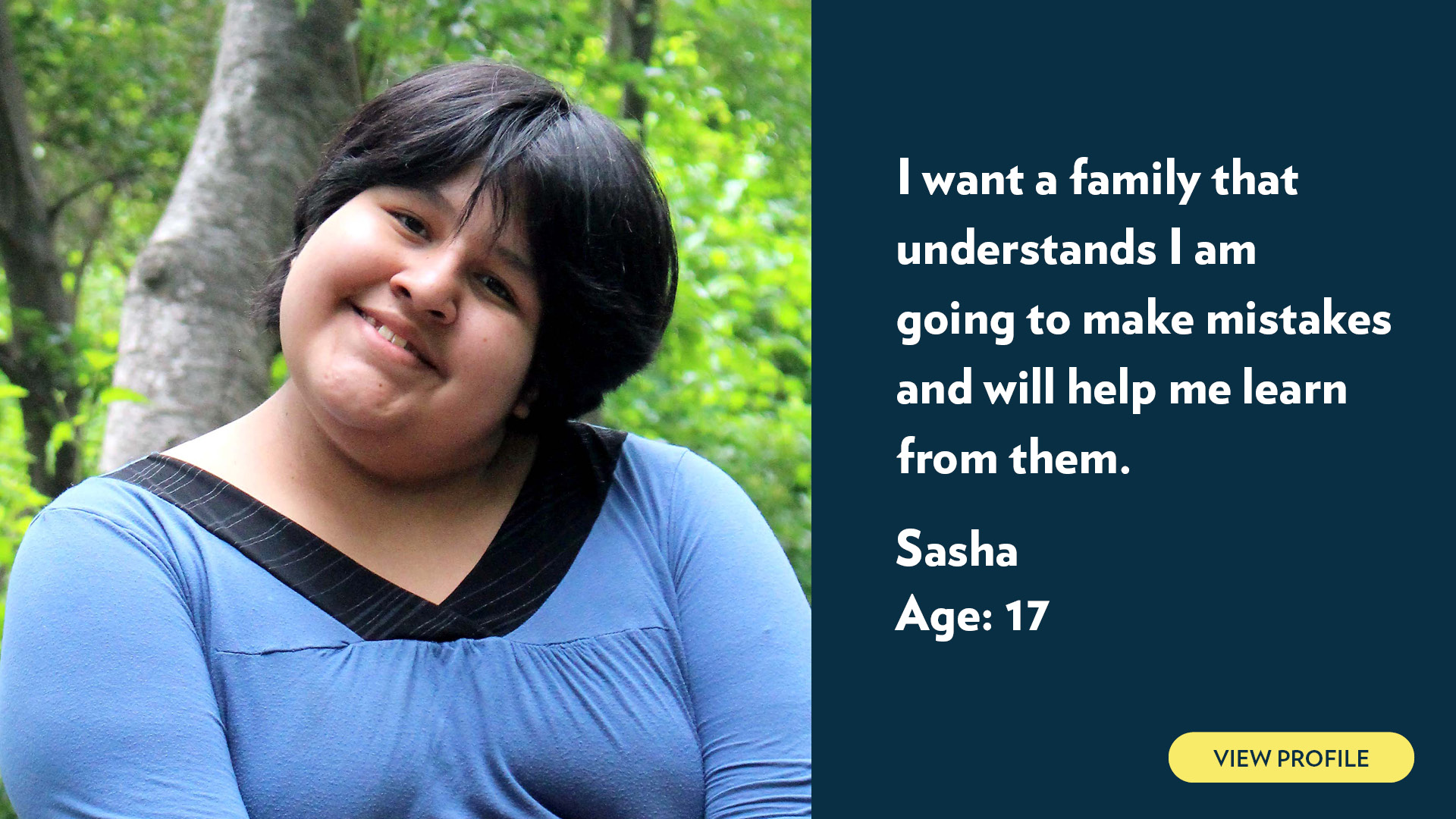 Sasha, age 17. I want a family that understands I am going to make mistakes and will help me learn from them. View profile.