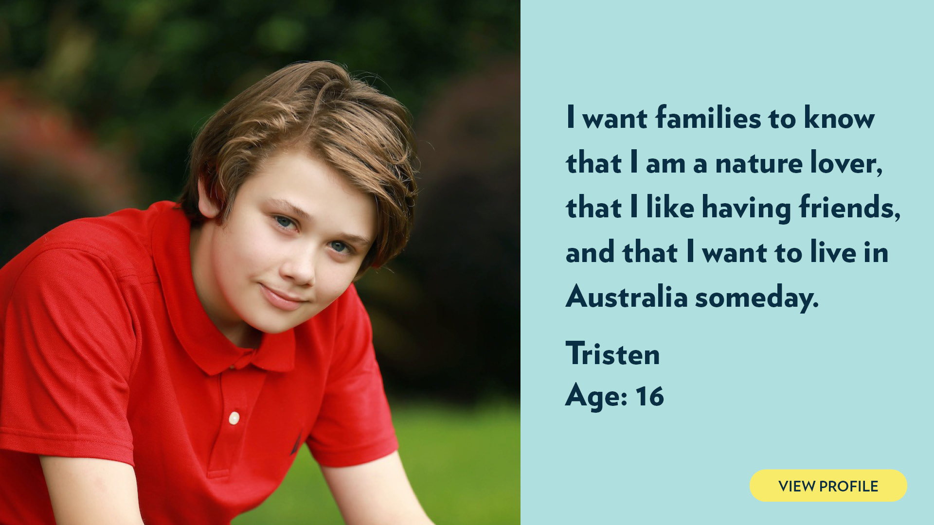 Tristen, age 16. I want families to know that I am a nature lover, that I like having friends, and that I want to live in Australia someday. View profile.