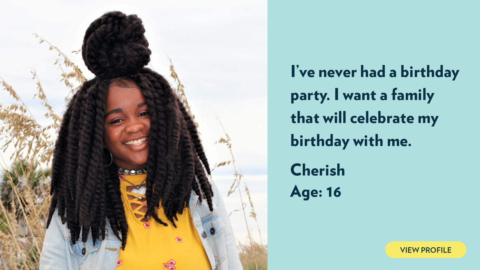 Cherish, age 16. I’ve never had a birthday party. I want a family that will celebrate my birthday with me. View profile.