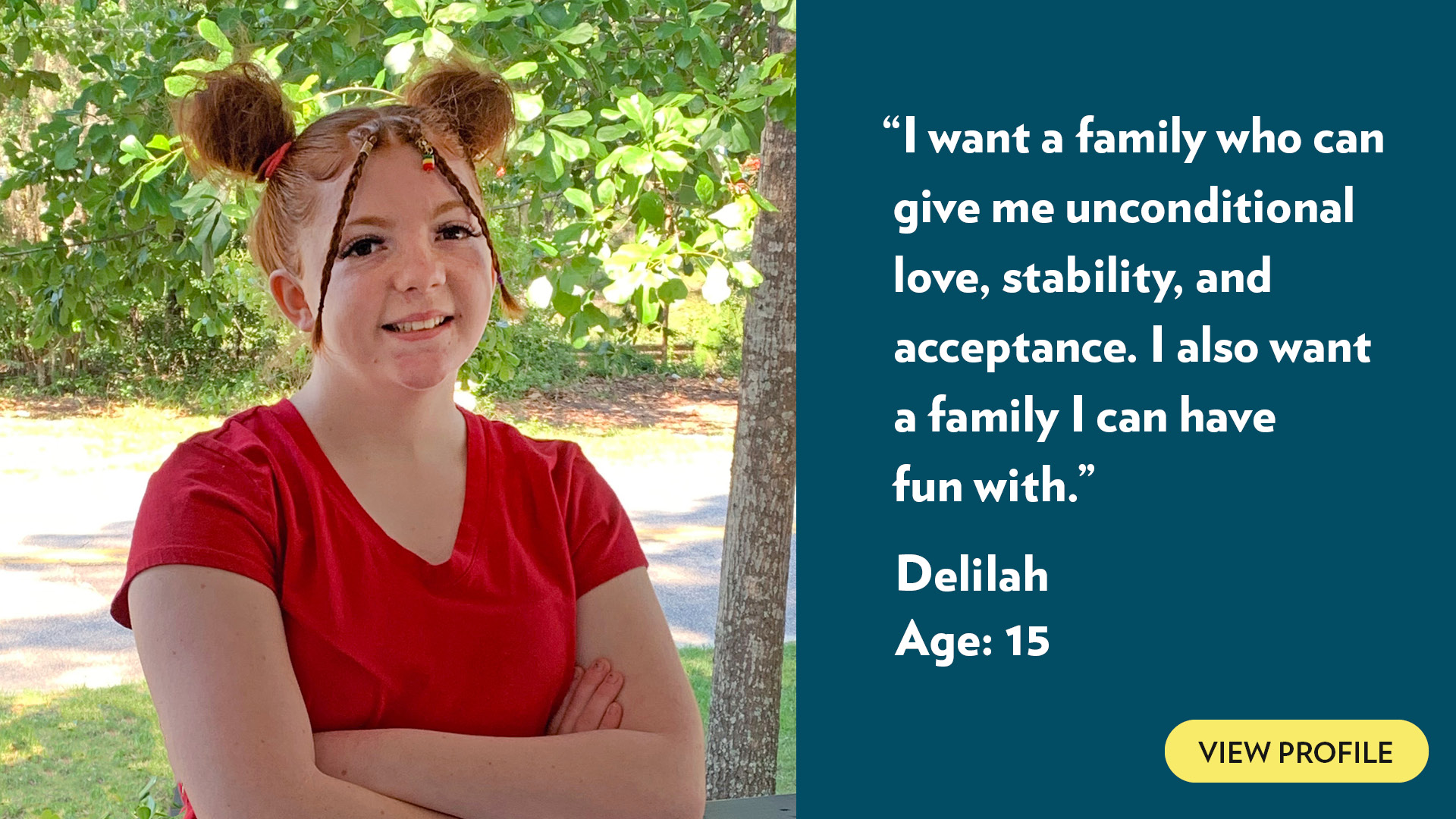 I want a family who can give me unconditional love, stability, and acceptance. I also want a family I can have fun with. Delilah, age 15. View profile.