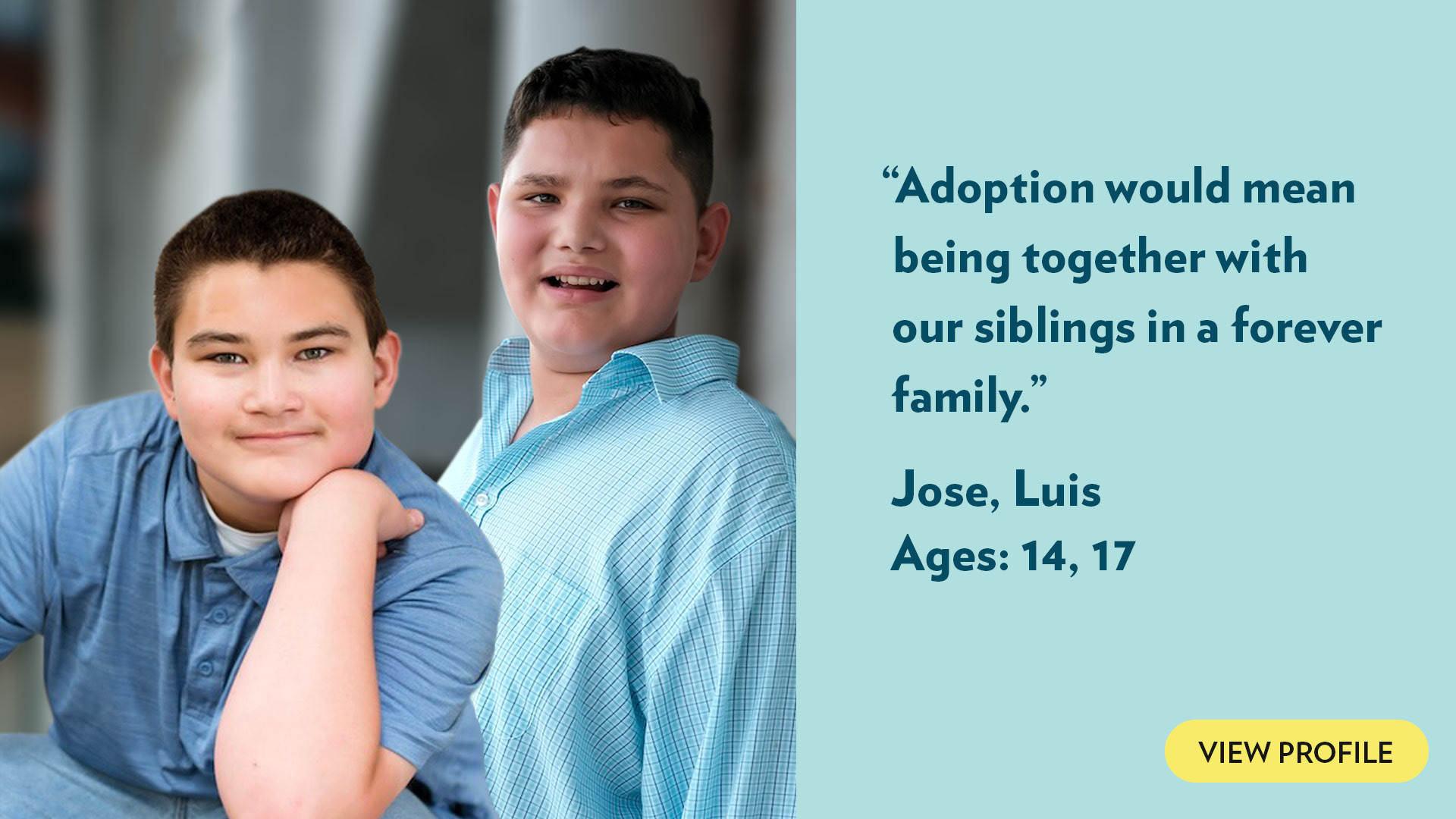 Adoption would mean being together with our siblings in a forever family. Jose, Luis, ages 14, 17. View profile.