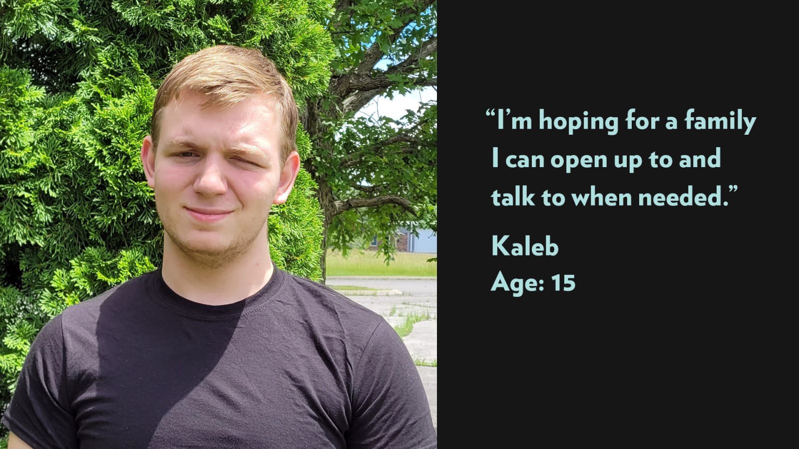 I’m hoping for a family I can open up to and talk to when needed. Kaleb, age 15. View profile.