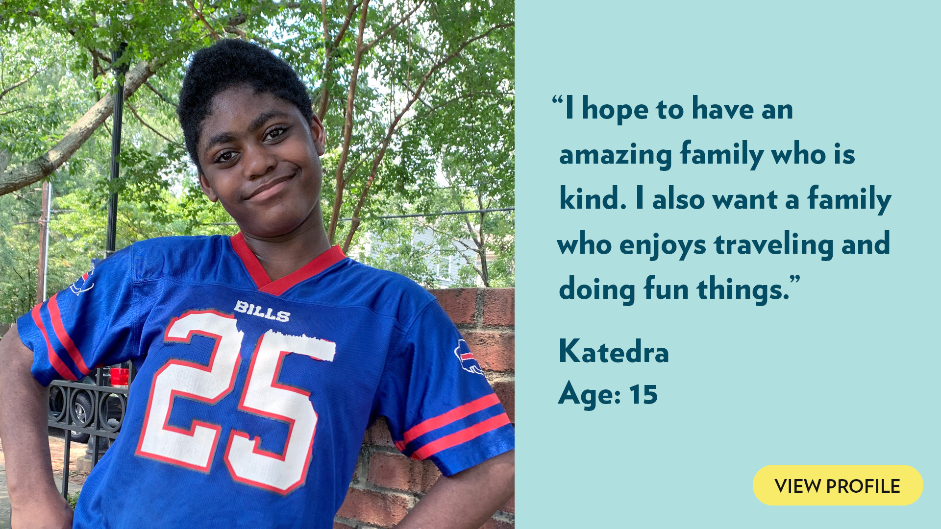 I hope to have an amazing family who is kind. I also want a family who enjoys traveling and doing fun things. Katedra, age 15. View profile.
