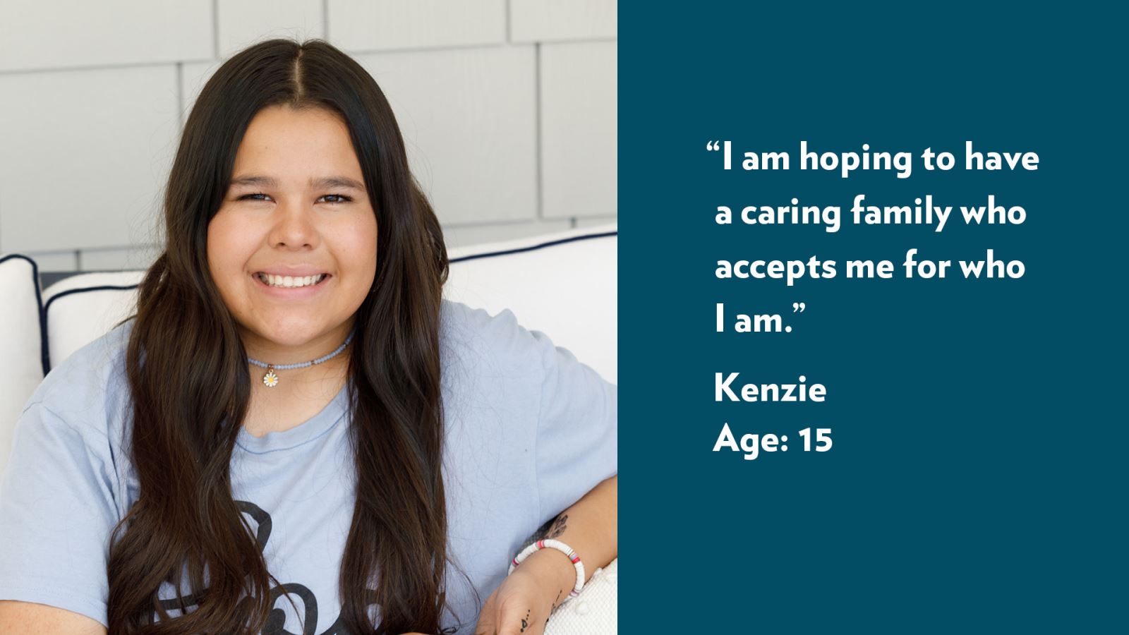 I am hoping to have a caring family who accepts me for who I am. Kenzie, age 15.
