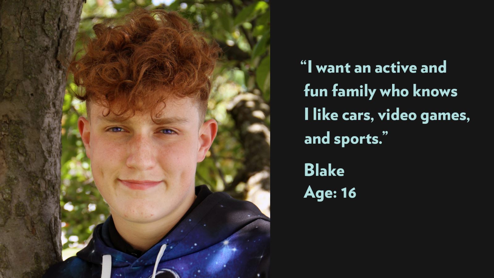 I want an active and fun family who knows I like cars, video games, and sports. Blake, age 16.