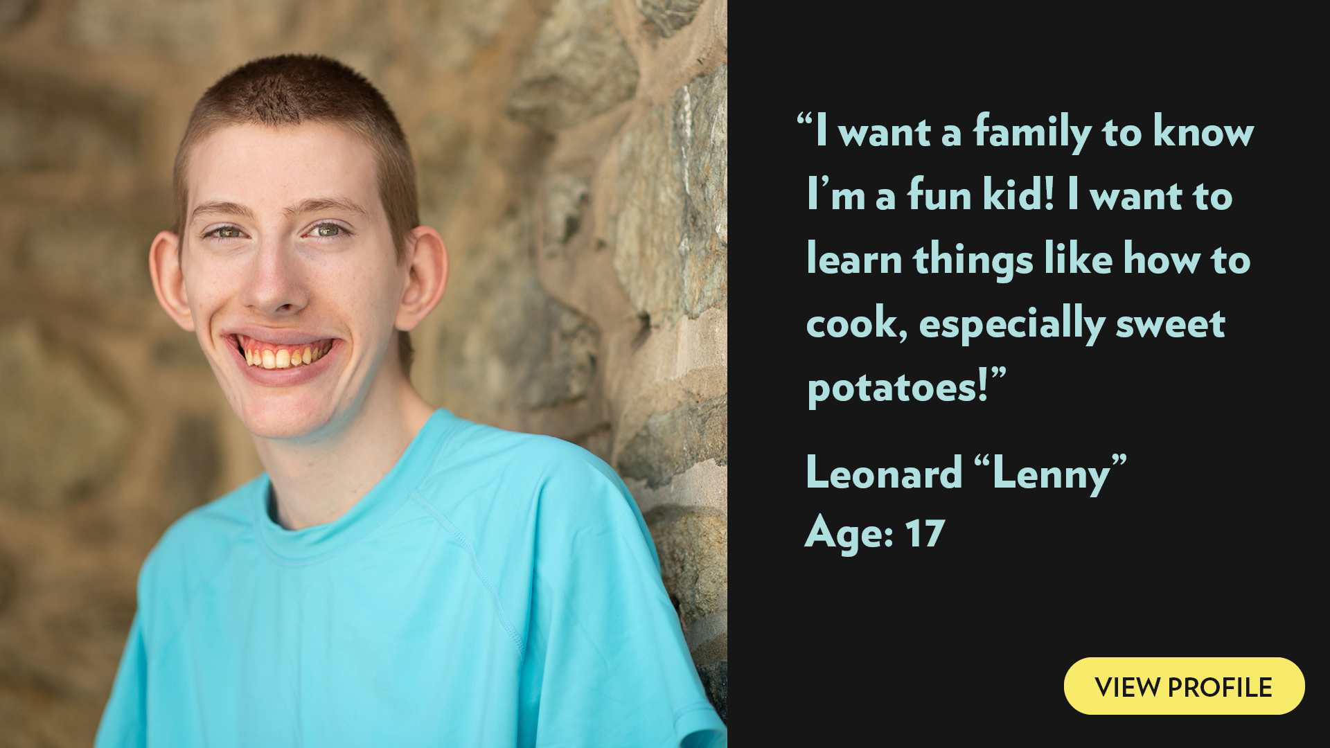 I want a family to know I’m a fun kid! I want to learn things like how to cook, especially sweet potatoes! Leonard(Lennie), age 17. View profile