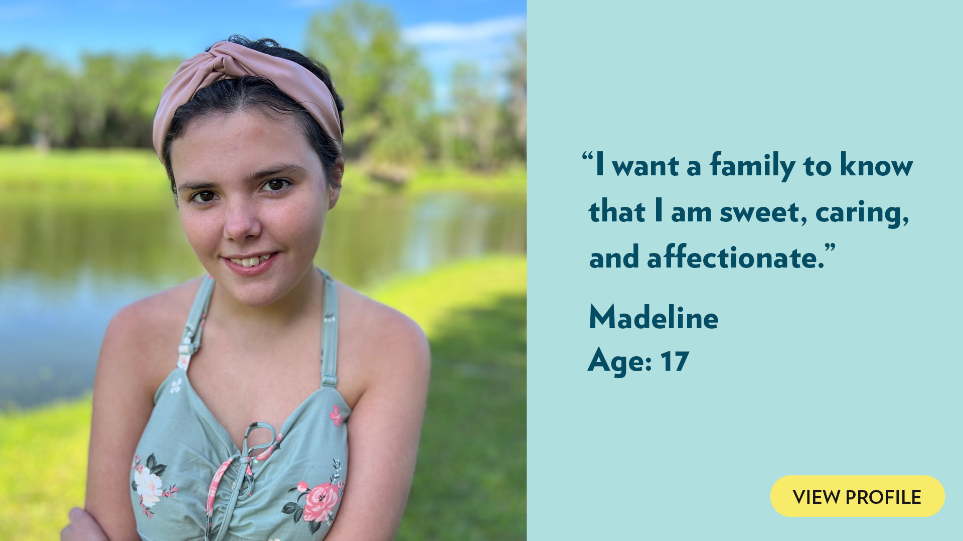 I want a family to know that I am sweet, caring, and affectionate. Madeline, age 17. View profile.