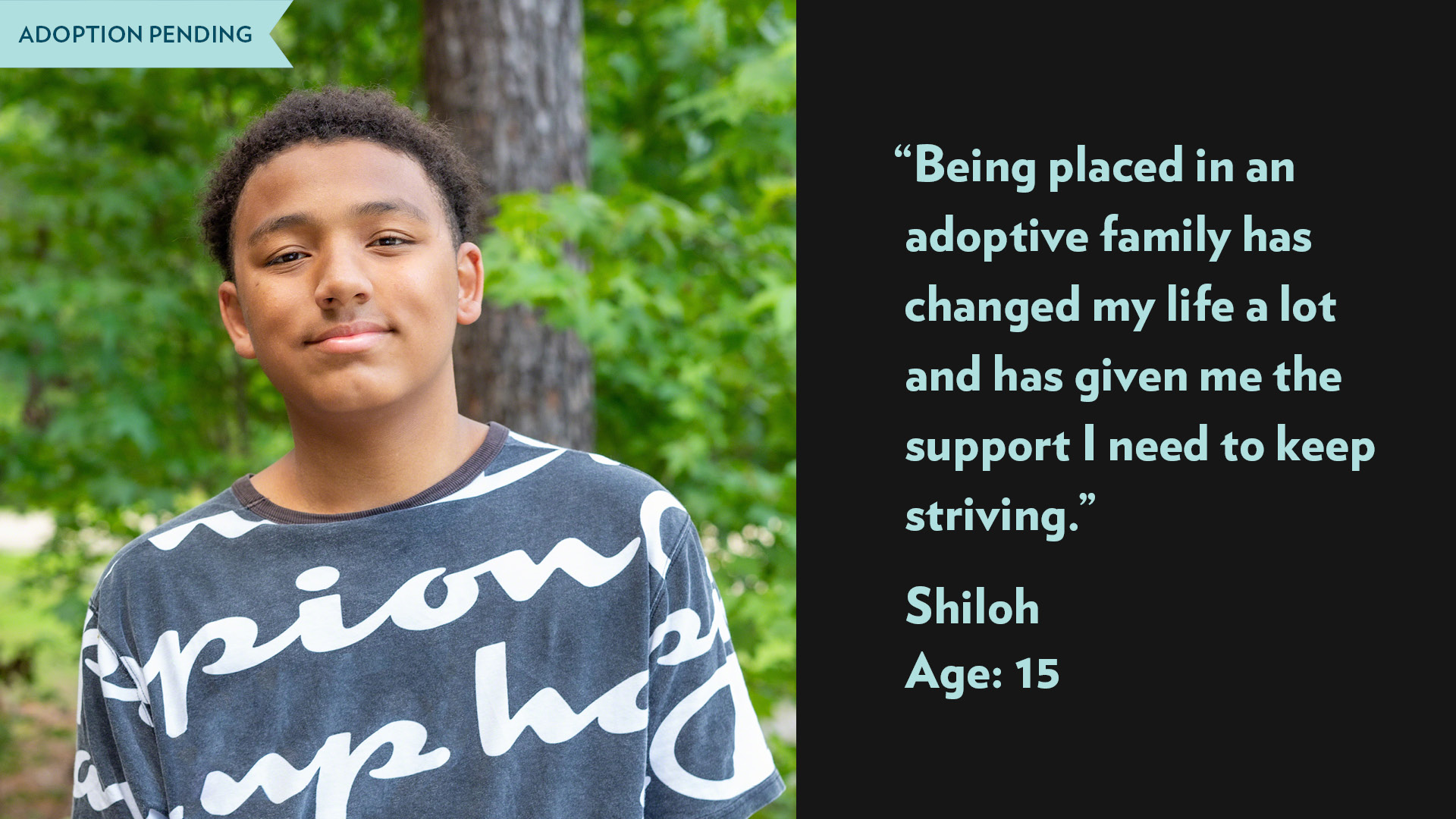 Being placed in an adoptive family has changed my life a lot and has given me the support I need to keep striving. Shiloh, age 15. Adoption pending. 