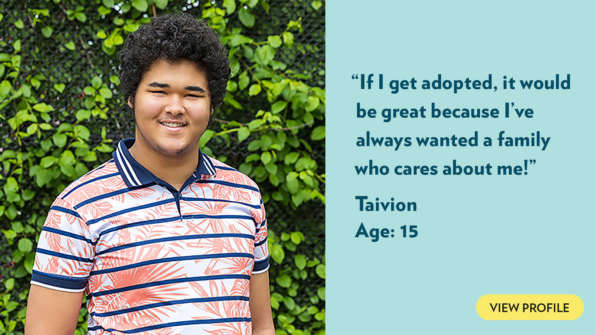 If I get adopted, it would be great because I’ve always wanted a family who cares about me! Taivion, age 15. View profile.