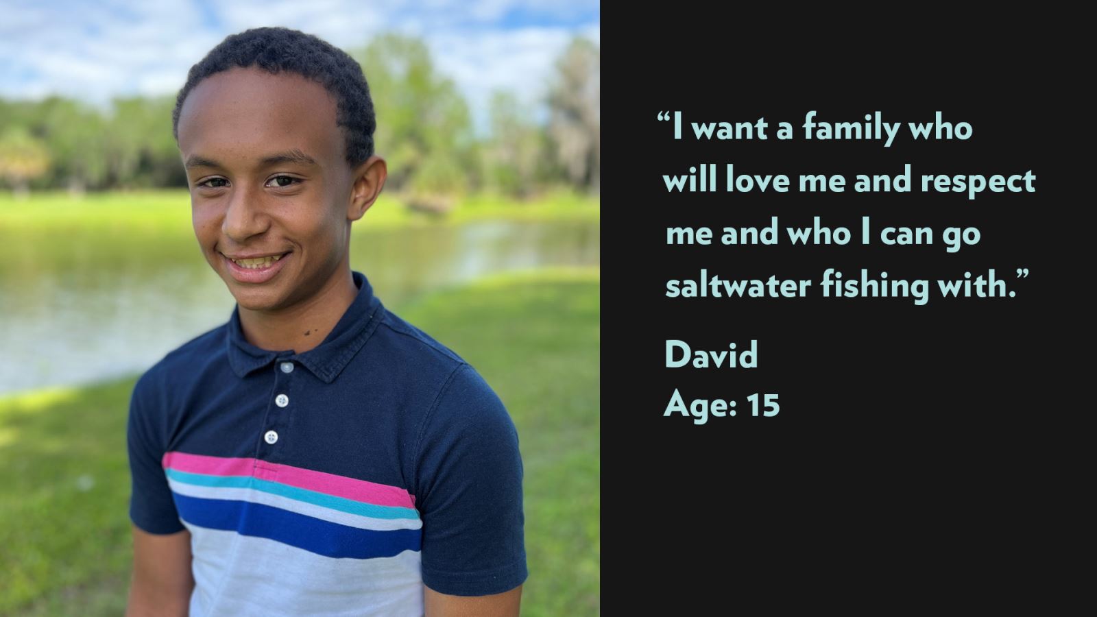 I want a family who will love me and respect me and who I can go saltwater fishing with. David, age 15. View profile