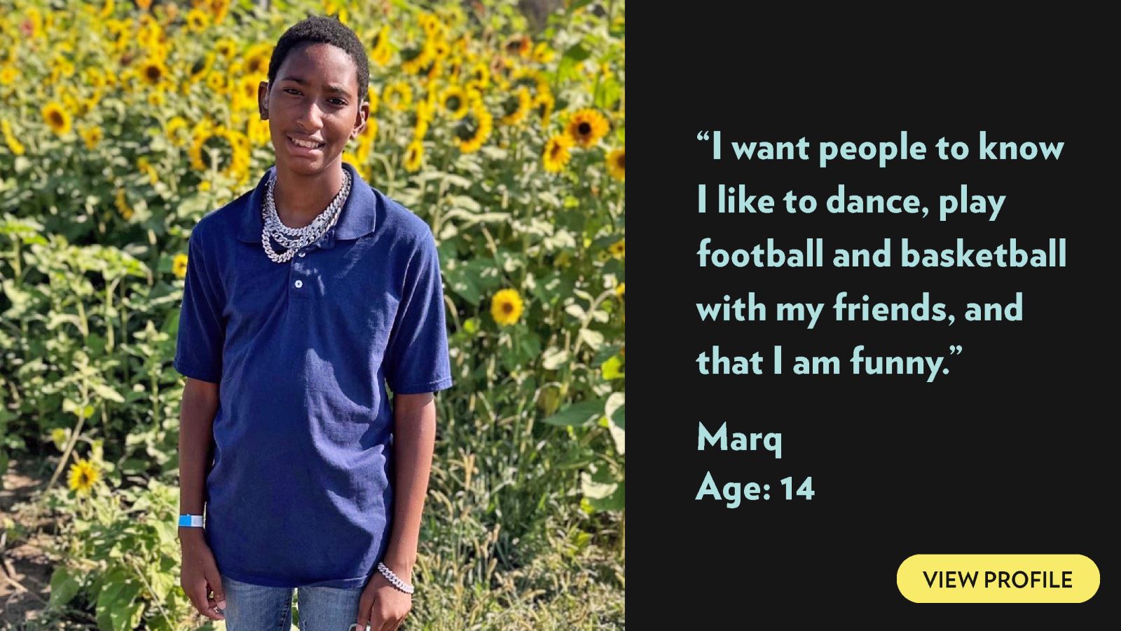 I want people to know I like to dance, play football and basketball with my friends, and that I am funny. Marq, age 14. View profile.