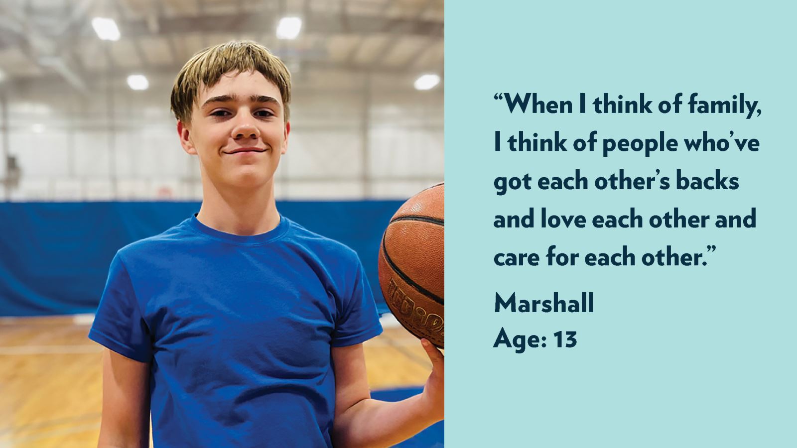 When I think of family, I think of people who’ve got each other’s backs and love each other and care for each other. Marshall, age 13. View profile.