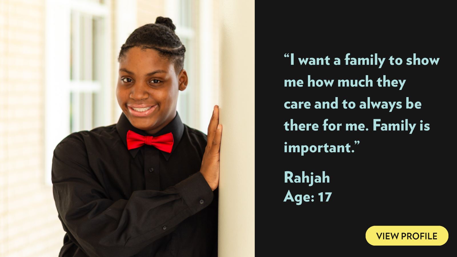 I want a family to show me how much they care and to always be there for me. Family is important. Rahjah, age 17. View profile.
