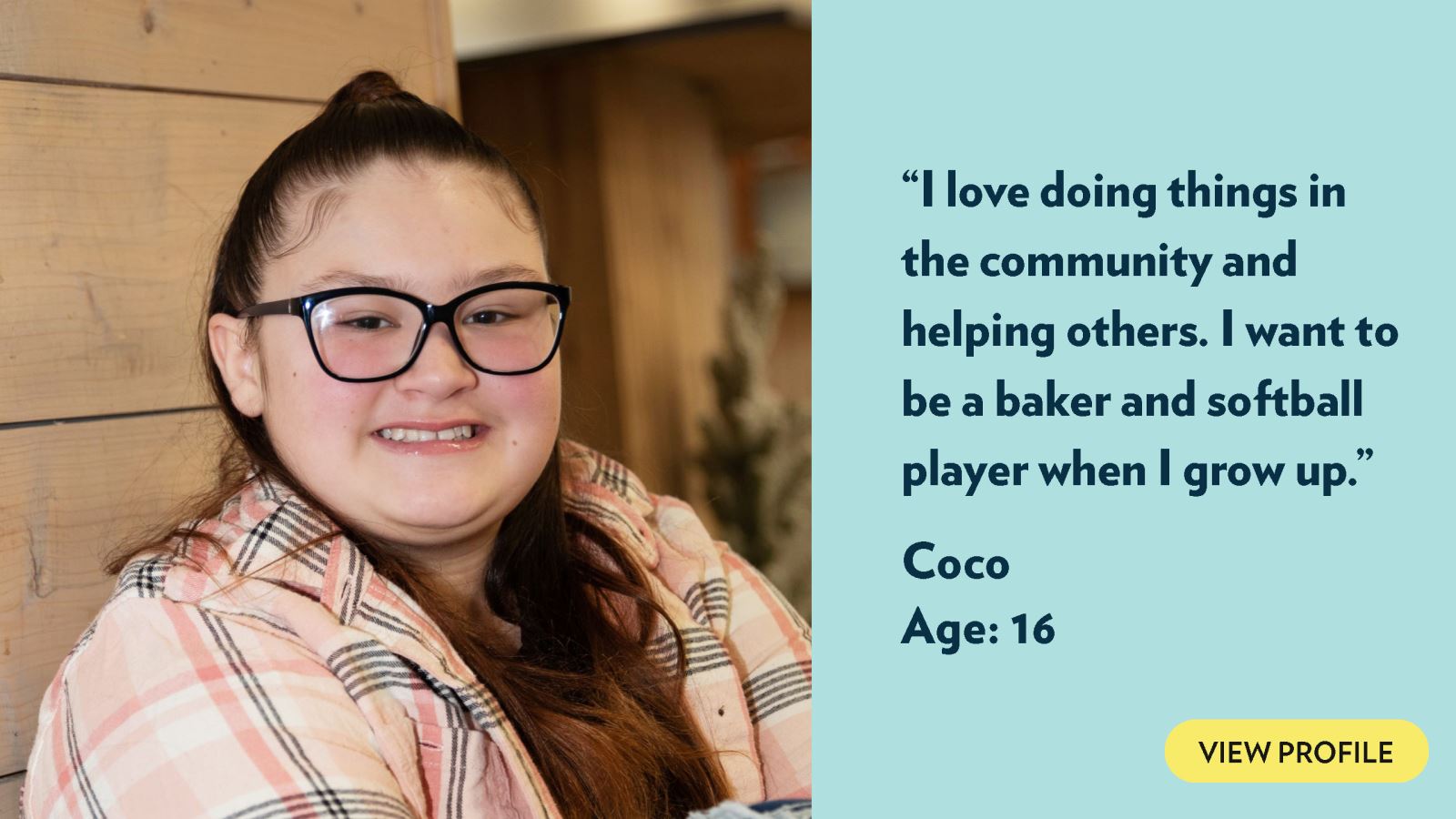 I love doing things in the community and helping others. I want to be a baker and softball player when I grow up. Coco, age 16. View profile.