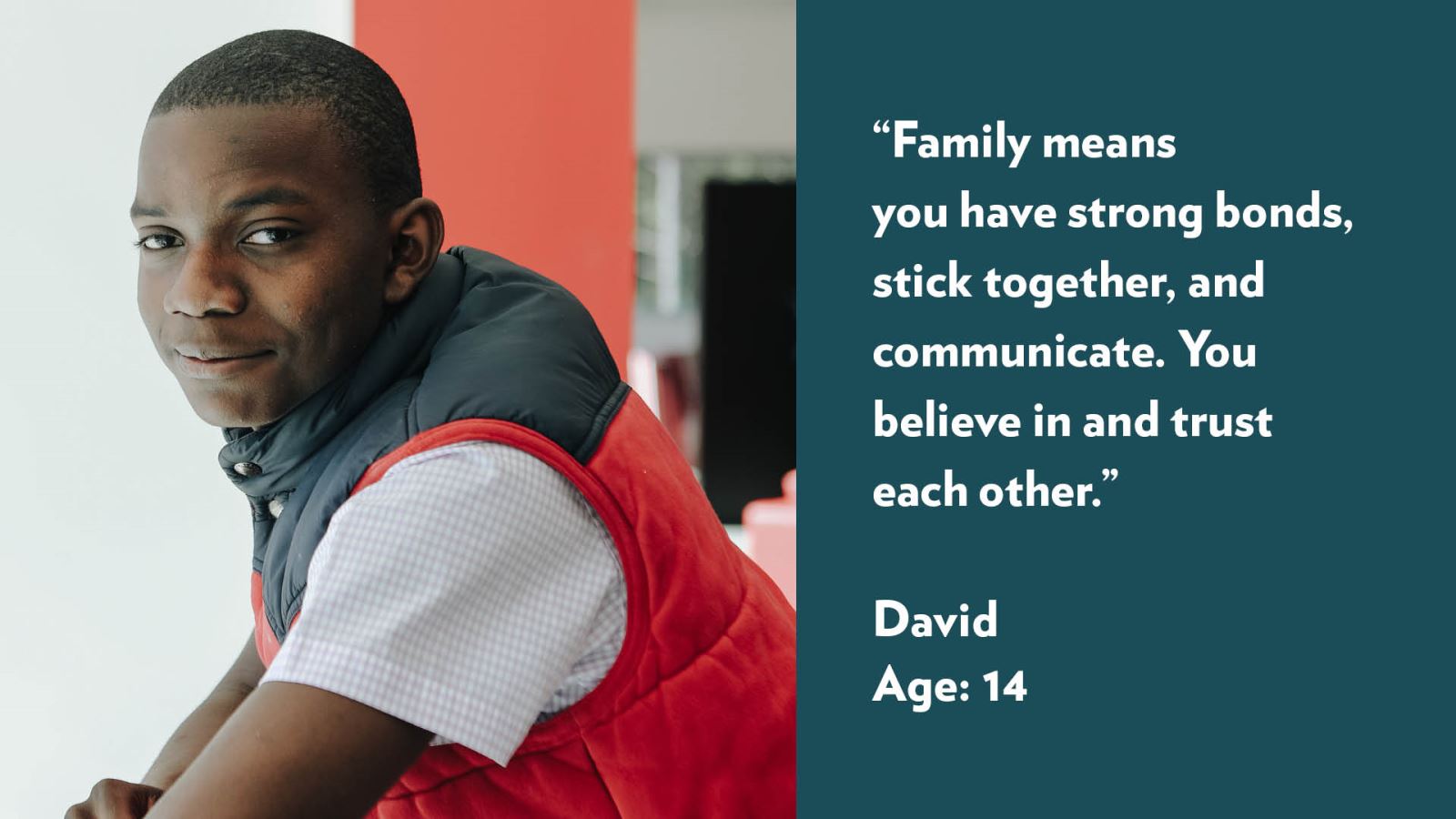 Family means you have strong bonds, stick together, and communicate. You believe in and trust each other. David, age 14.