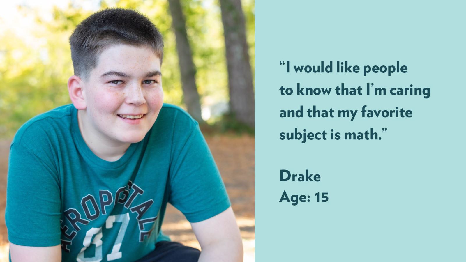 I would like people to know that I’m caring and that my favorite subject is math. Drake, age 16.