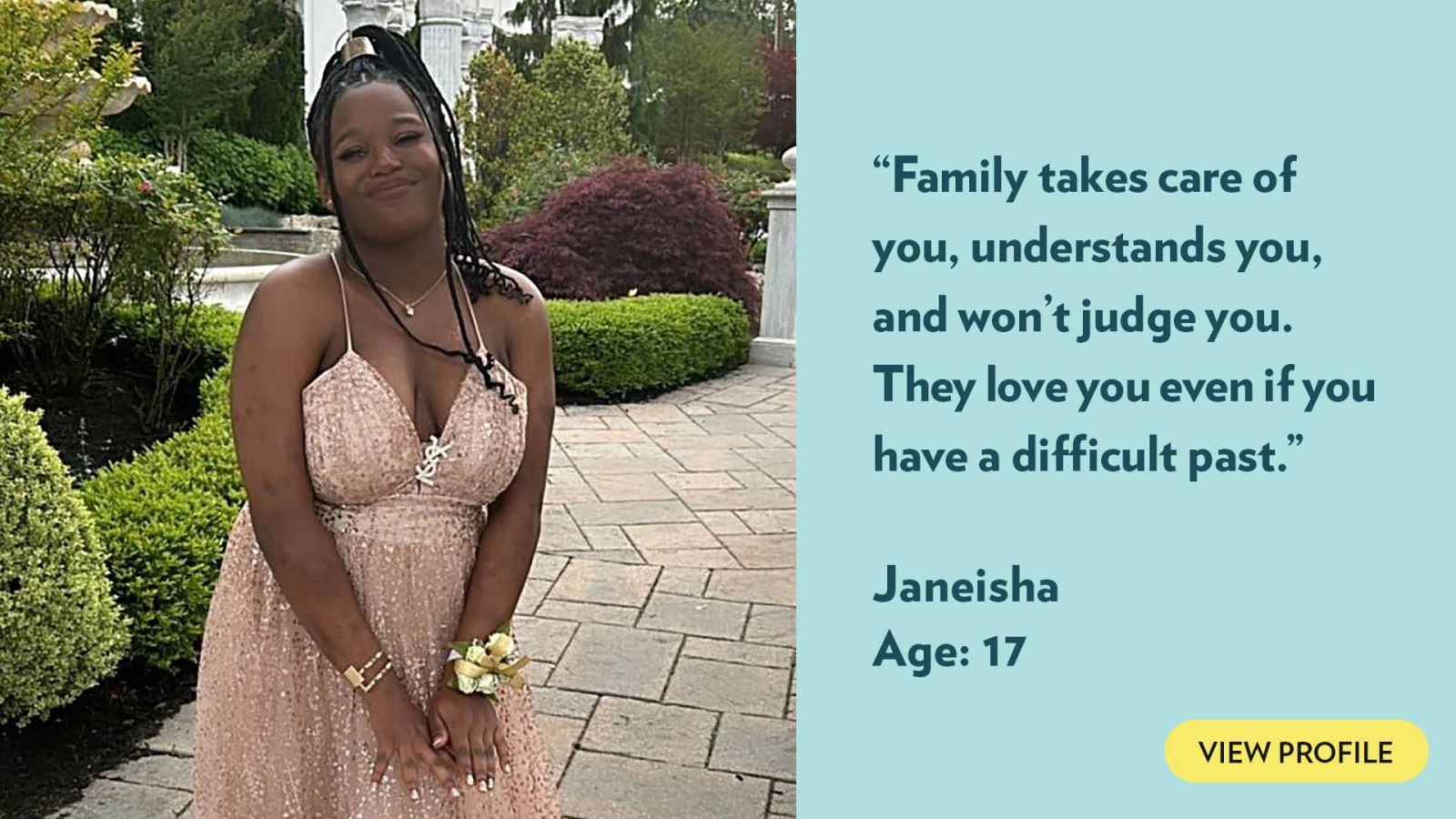 Family takes care of you, understands you, and won’t judge you. They love you even if you have a difficult past. Janeisha, age 17. View profile.