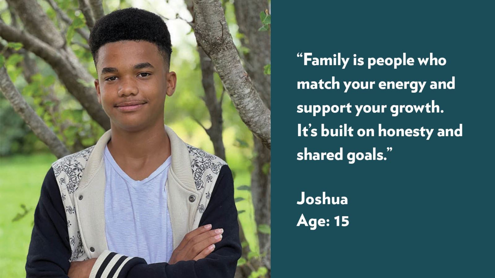 Family is people who match your energy and support your growth. It’s built on honesty and shared goals. Joshua, age 15.