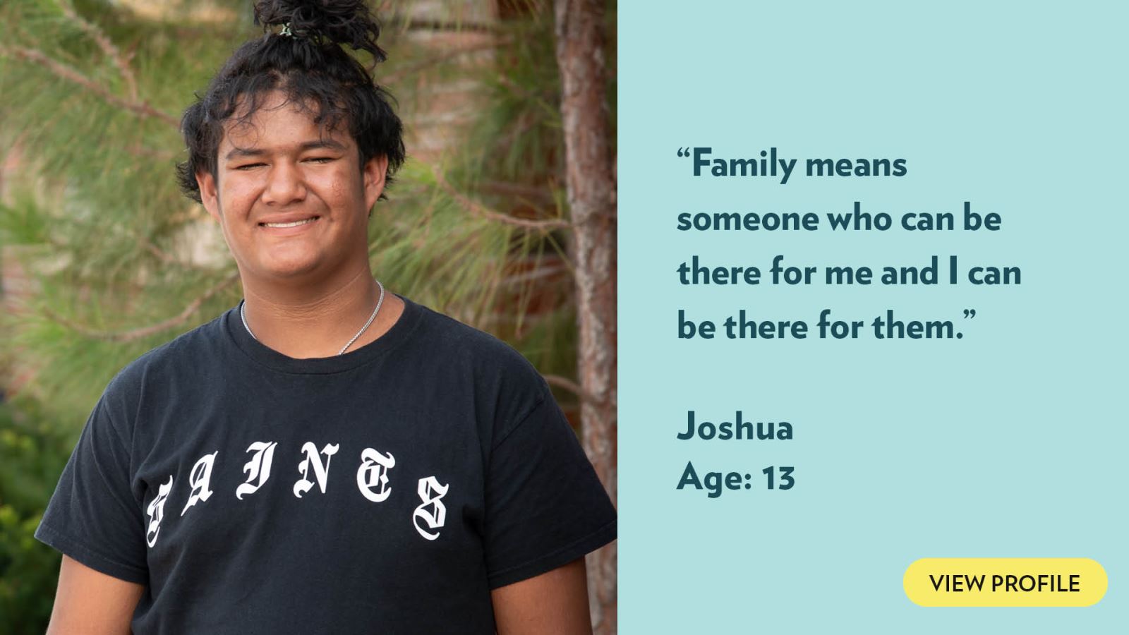 Family means someone who can be there for me and I can be there for them. Joshua, age 13. View profile.