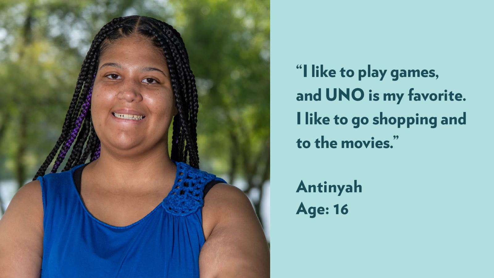 I like to play games, and UNO is my favorite. I like to go shopping and to the movies. Antinyah, age 16.