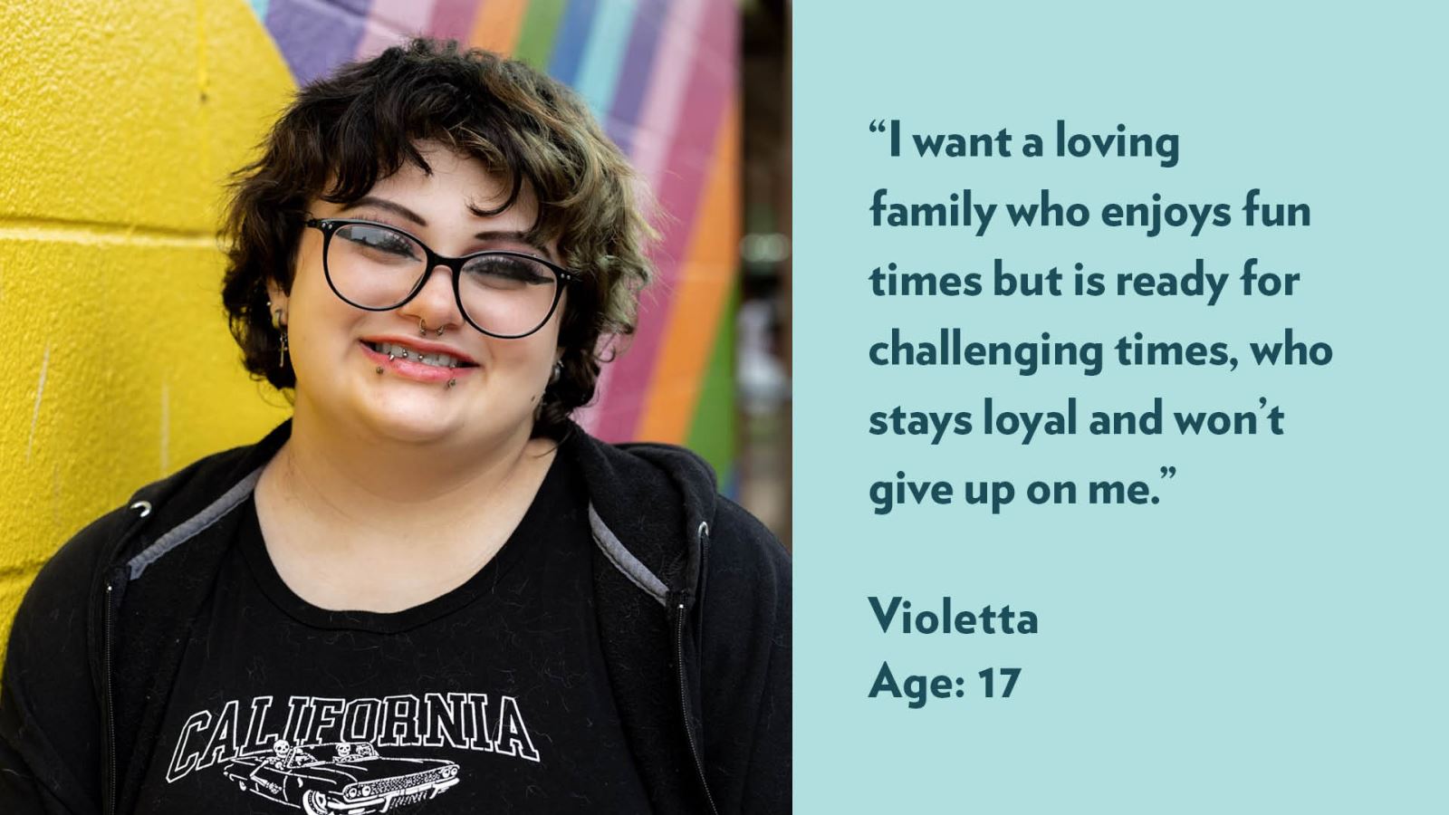 I want a loving family who enjoys fun times but is ready for challenging times, who stays loyal and won’t give up on me. Violetta, age 17.