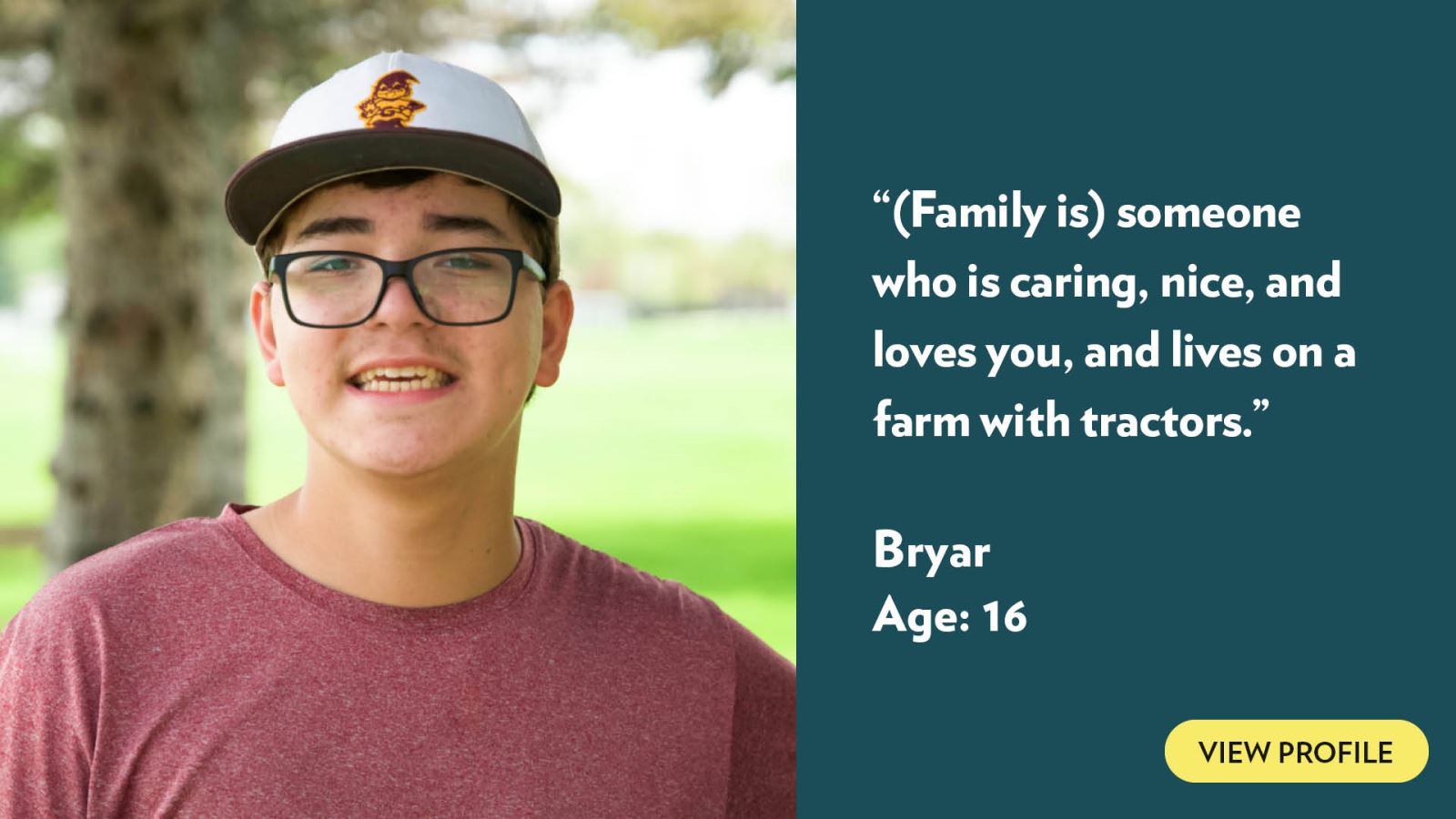 (Family is) someone who is caring, nice, and loves you, and lives on a farm with tractors. Bryar, age 16. View profile.