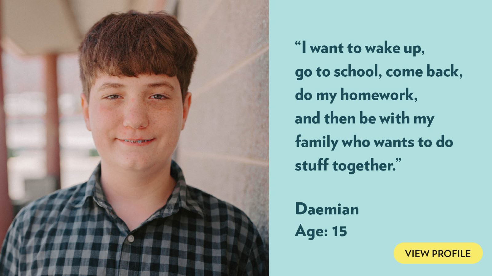 I want to wake up, go to school, come back, do my homework, and then be with my family who wants to do stuff together. Daemian, age 15. View profile.